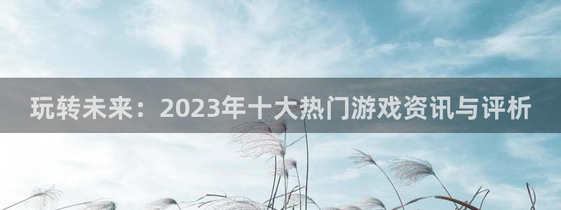 优贝娱乐4主管：玩转未来：2023年十大热门游戏资讯与评析